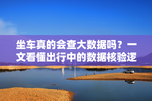 坐车真的会查大数据吗？一文看懂出行中的数据核验逻辑，坐车查大数据？一文看懂出行数据核验逻辑