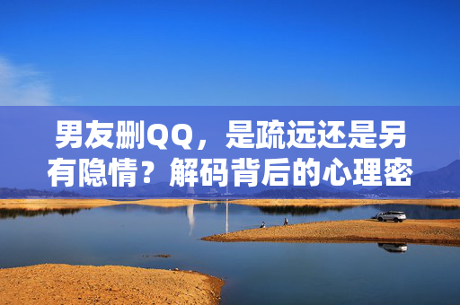 男友删QQ，是疏远还是另有隐情？解码背后的心理密码，男友删QQ，疏远还是隐情密码？