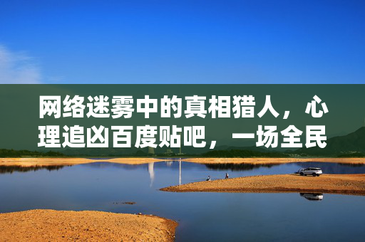 网络迷雾中的真相猎人，心理追凶百度贴吧，一场全民参与的犯罪侧写，贴吧真相猎人，全民参与的网络迷雾犯罪侧写