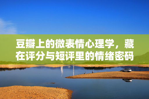 豆瓣上的微表情心理学，藏在评分与短评里的情绪密码，豆瓣评分短评里的微表情情绪密码