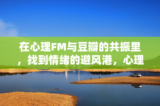 在心理FM与豆瓣的共振里，找到情绪的避风港，心理FM与豆瓣的共振，情绪避风港