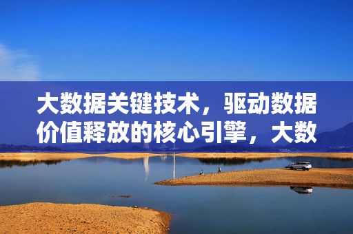 大数据关键技术，驱动数据价值释放的核心引擎，大数据关键技术，驱动数据价值释放的核心引擎