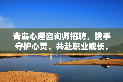 青岛心理咨询师招聘，携手守护心灵，共赴职业成长，青岛心理咨询师招聘，携手守护心灵，共赴职业成长