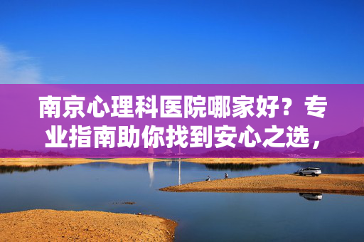 南京心理科医院哪家好？专业指南助你找到安心之选，南京心理科医院专业指南，助你找到安心之选