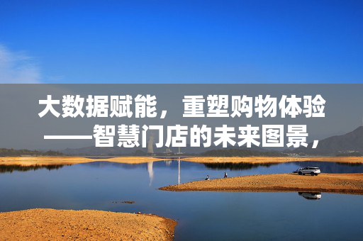 大数据赋能，重塑购物体验——智慧门店的未来图景，大数据赋能智慧门店，重塑购物体验的未来图景