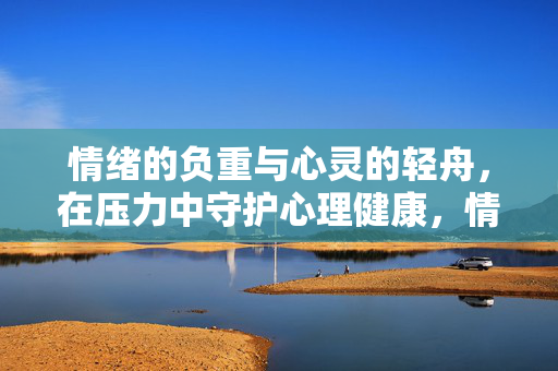 情绪的负重与心灵的轻舟，在压力中守护心理健康，情绪负重与心灵轻舟，压力中的健康守护