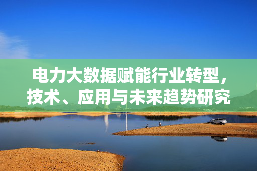 电力大数据赋能行业转型，技术、应用与未来趋势研究，电力大数据赋能行业转型，技术、应用与未来趋势