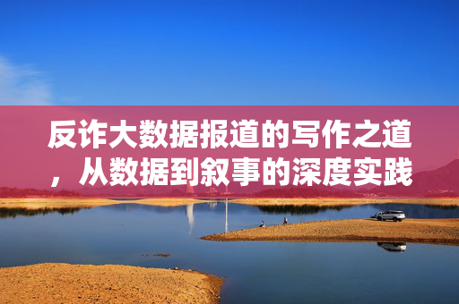 反诈大数据报道的写作之道，从数据到叙事的深度实践，反诈大数据报道，从数据到叙事的深度实践之道