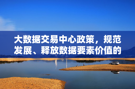 大数据交易中心政策，规范发展、释放数据要素价值的关键路径，规范发展释放价值，大数据交易中心政策的关键路径