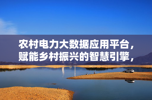 农村电力大数据应用平台，赋能乡村振兴的智慧引擎，农村电力大数据应用平台，乡村振兴的智慧引擎