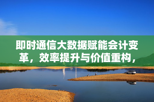 即时通信大数据赋能会计变革，效率提升与价值重构，即时通信大数据赋能会计变革，效率提升与价值重构