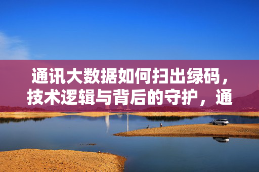 通讯大数据如何扫出绿码，技术逻辑与背后的守护，通讯大数据扫出绿码，技术逻辑与背后守护