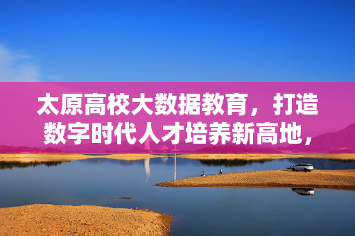 太原高校大数据教育，打造数字时代人才培养新高地，太原高校大数据教育，数字时代人才培养新高地