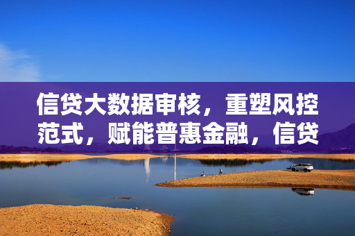 信贷大数据审核，重塑风控范式，赋能普惠金融，信贷大数据审核，重塑风控范式，赋能普惠金融