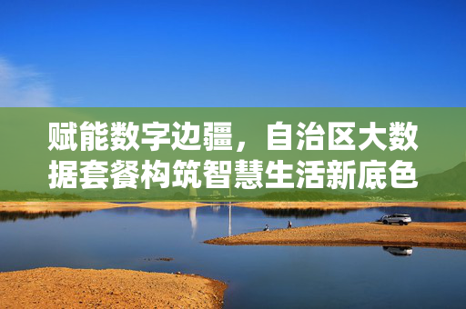 赋能数字边疆，自治区大数据套餐构筑智慧生活新底色，赋能数字边疆，自治区大数据套餐构筑智慧生活新底色