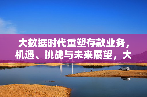 大数据时代重塑存款业务，机遇、挑战与未来展望，大数据时代重塑存款业务，机遇、挑战与未来展望