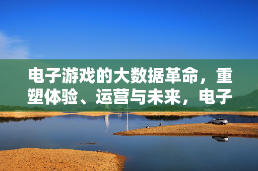 电子游戏的大数据革命，重塑体验、运营与未来，电子游戏大数据革命，重塑体验、运营与未来