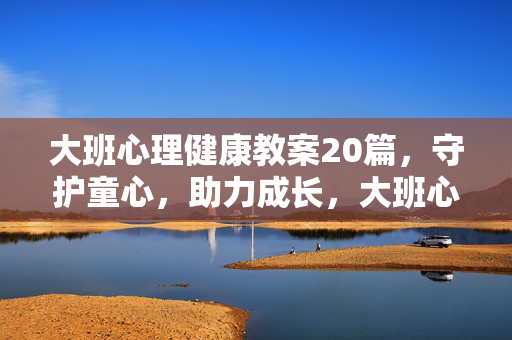 大班心理健康教案20篇，守护童心，助力成长，大班心理健康教案20篇，守护童心，助力成长