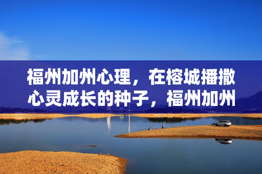 福州加州心理，在榕城播撒心灵成长的种子，福州加州心理，榕城播撒心灵成长种子