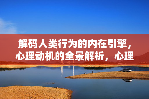 解码人类行为的内在引擎，心理动机的全景解析，心理动机，人类行为的内在引擎全景
