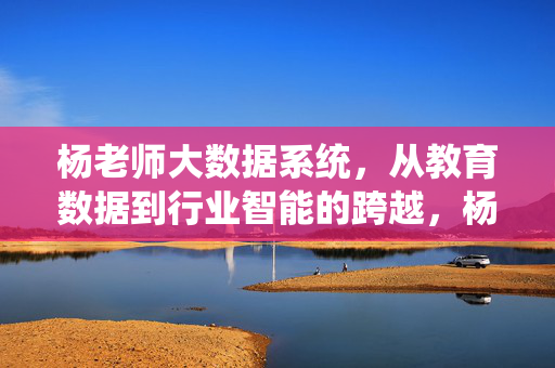 杨老师大数据系统，从教育数据到行业智能的跨越，杨老师大数据系统，从教育数据到行业智能的跨越