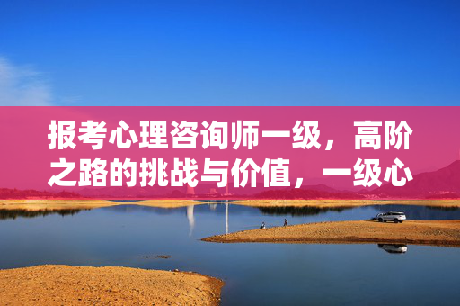 报考心理咨询师一级，高阶之路的挑战与价值，一级心理咨询师高阶之路，挑战与价值