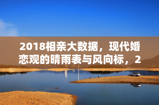 2018相亲大数据，现代婚恋观的晴雨表与风向标，2018相亲大数据，现代婚恋观的晴雨表与风向标
