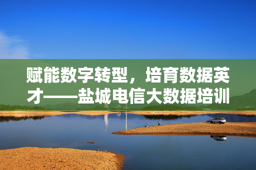 赋能数字转型，培育数据英才——盐城电信大数据培训班正式启动，盐城电信大数据培训班正式启动 赋能数字转型培育数据英才