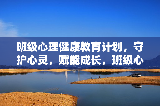 班级心理健康教育计划，守护心灵，赋能成长，班级心理健康教育计划，守护心灵，赋能成长