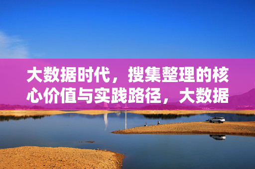 大数据时代，搜集整理的核心价值与实践路径，大数据时代搜集整理的核心价值与实践路径