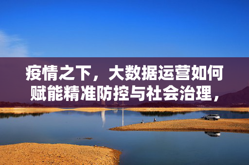 疫情之下，大数据运营如何赋能精准防控与社会治理，疫情之下大数据运营赋能精准防控与社会治理