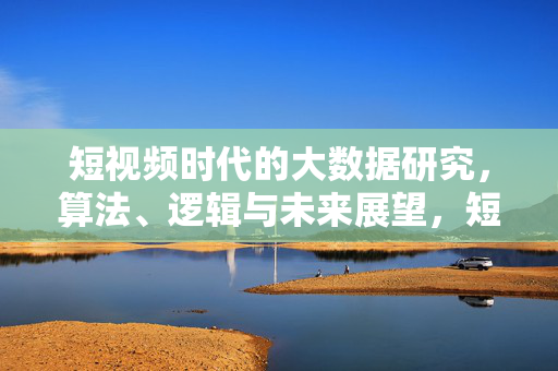 短视频时代的大数据研究，算法、逻辑与未来展望，短视频时代的大数据研究，算法、逻辑与未来展望