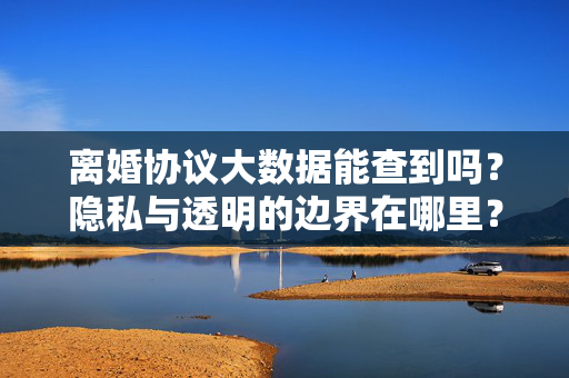离婚协议大数据能查到吗？隐私与透明的边界在哪里？离婚协议大数据下的隐私与透明边界
