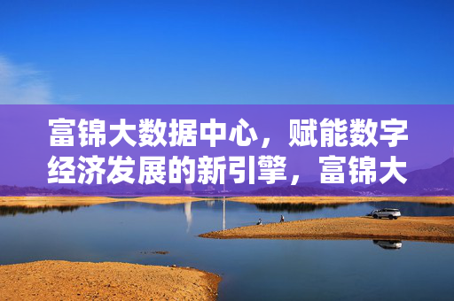 富锦大数据中心，赋能数字经济发展的新引擎，富锦大数据中心，赋能数字经济发展的新引擎