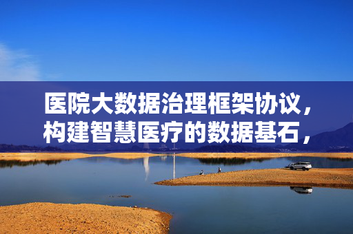 医院大数据治理框架协议，构建智慧医疗的数据基石，医院大数据治理框架协议，筑牢智慧医疗数据基石