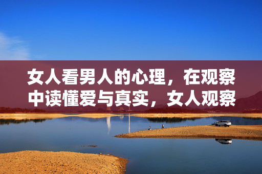 女人看男人的心理，在观察中读懂爱与真实，女人观察，读懂男人的爱与真实