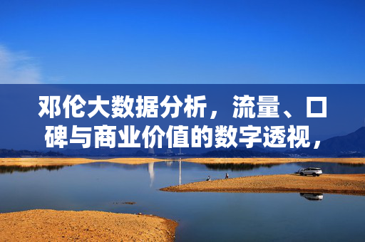 邓伦大数据分析，流量、口碑与商业价值的数字透视，邓伦流量口碑商业价值的数字透视