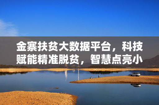金寨扶贫大数据平台，科技赋能精准脱贫，智慧点亮小康之路，金寨扶贫大数据平台，科技赋能精准脱贫 智慧点亮小康之路