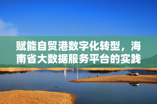 赋能自贸港数字化转型，海南省大数据服务平台的实践与未来，海南省大数据服务平台，赋能自贸港数字化转型的实践与未来
