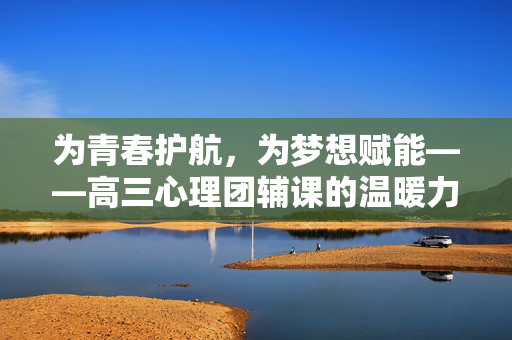 为青春护航，为梦想赋能——高三心理团辅课的温暖力量，为青春护航，为梦想赋能——高三心理团辅课的温暖力量