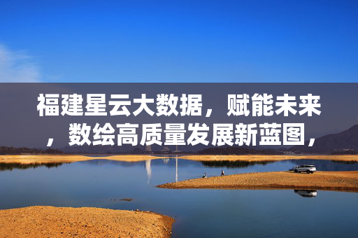福建星云大数据，赋能未来，数绘高质量发展新蓝图，福建星云大数据赋能未来 数绘高质量发展新蓝图