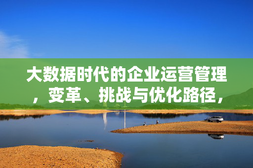 大数据时代的企业运营管理，变革、挑战与优化路径，大数据时代企业运营管理的变革、挑战与优化路径