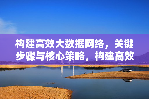 构建高效大数据网络，关键步骤与核心策略，构建高效大数据网络，关键步骤与核心策略