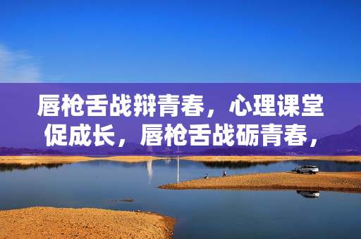 唇枪舌战辩青春，心理课堂促成长，唇枪舌战砺青春，心理课堂助成长