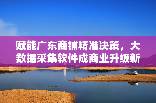 赋能广东商铺精准决策，大数据采集软件成商业升级新引擎，大数据采集软件赋能广东商铺精准决策，成商业升级新引擎