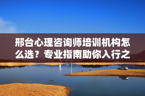 邢台心理咨询师培训机构怎么选？专业指南助你入行之路，邢台心理咨询师培训机构选择指南，专业助你入行