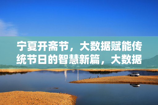 宁夏开斋节，大数据赋能传统节日的智慧新篇，大数据赋能宁夏开斋节，传统节日的智慧新篇