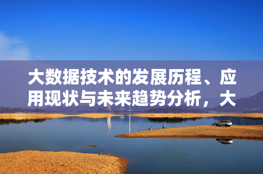 大数据技术的发展历程、应用现状与未来趋势分析，大数据技术的发展历程、应用现状与未来趋势分析