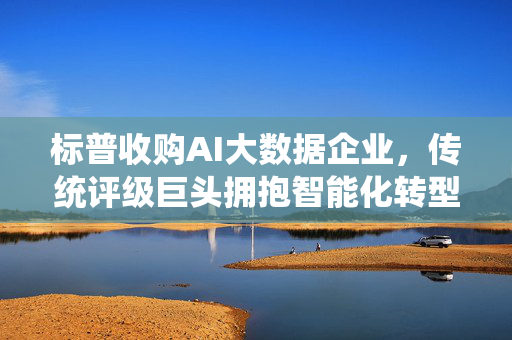 标普收购AI大数据企业，传统评级巨头拥抱智能化转型的战略落子，标普收购AI大数据企业 传统评级巨头战略落子智能化转型