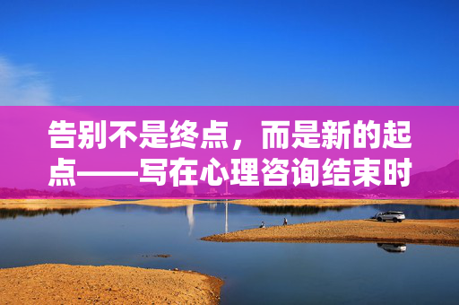 告别不是终点，而是新的起点——写在心理咨询结束时，告别非终点，新起点，心理咨询的终章与序章